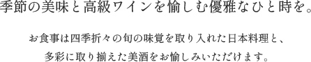 季節の美味と高級ワインを愉しむ優雅なひと時を。お食事は四季折々の旬の味覚を取り入れた日本料理と、多彩に取り揃えた美酒をお愉しみいただけます。