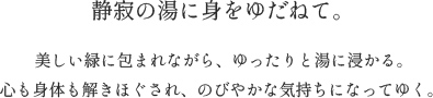 静寂の湯に身をゆだねて。美しい緑に包まれながら、ゆったりと湯に浸かる。心も身体も解きほぐされ、のびやかな気持ちになってゆく。